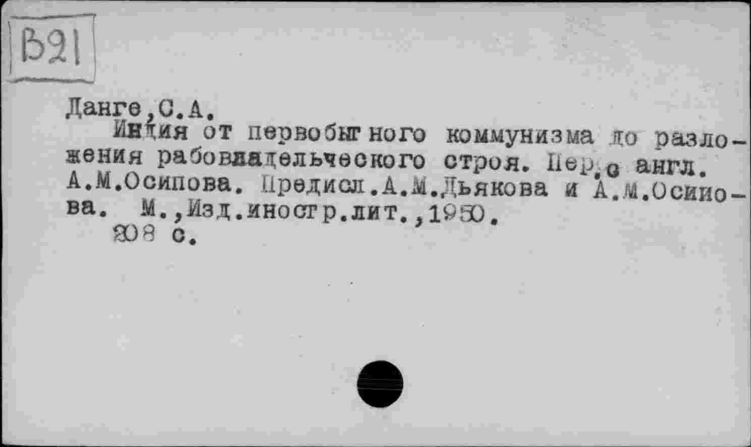 ﻿|Ь2Г
Данге,О.А.
Индия от первобытного коммунизма до разложения рабовладельческого строя. Пер 0 англ. А.М.Осипова. Предиол. А.М.Дьякова и А.м.Осипова. м.,Изд.иностр.лит. ,1050.
308 с.